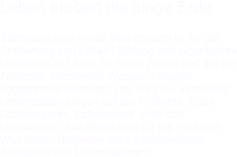 Leben erobert die junge Erde

Stichworte zum Inhalt: Was braucht es für die Entstehung von Leben? Bildung von organischen Molekülen im Labor, im freien Weltall und auf der Früherde. Problemfall Wasser. Einfache abgegrenzte Bläschen. Der Weg zur Vererbung.
Lebensbedingungen auf der Früherde. Erste Lebensspuren. Extremisten  unter den Lebewesen - ihre Bedeutung für die Evolution. Was halten Bakterien aus? Interplanetarer Austausch von Lebenskeimen?