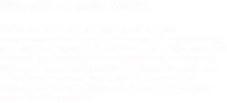 Aufbruch zu neuen Welten

Stichworte zum Inhalt: 50 Jahre Raumfahrt (mit Originaldokumenten - Rede J.F. Kennedy, 1. Mondlandung etc), wieso die bemannte Raumfahrt in einer Krise steckt und wieso wir sie trotzdem dringend brauchen. Raumfahrt und Wirtschaft, neue Projekte sollen zu bemannten Basen auf Mond und Mars führen: Neue Ziele: Erforschung und Nutzung des Sonnensystems. Die Suche nach fremdem Leben im Sonnensystem.