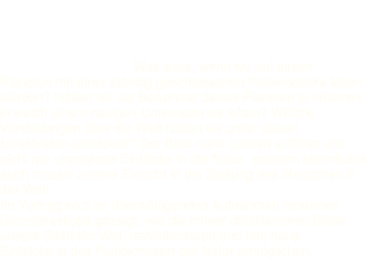 Bilder der Welt - Weltbilder 

Stichworte zum Inhalt: Was wäre, wenn wir auf einem Planeten mit einer ständig geschlossenen Wolkendecke leben würden? Hätten wir als Bewohner dieses Planeten je erfahren, in welch einem riesigen Universum wir leben? Welche Vorstellungen über die Welt hätten wir unter diesen Umständen entwickelt? Der Blick nach aussen eröffnet uns nicht nur ungeahnte Einblicke in die Natur, sondern beeinflusst auch massiv unsere Einsicht in die Stellung des Menschen in der Welt.
Im Vortrag wird an überwältigenden Aufnahmen moderner Grossteleskope gezeigt, wie die immer detaillierteren Bilder unsere Sicht der Welt revolutionieren und uns neue Einblicke in das Funktionieren der Natur ermöglichen.
