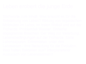 Leben erobert die junge Erde

Stichworte zum Inhalt: Was braucht es für die Entstehung von Leben? Bildung von organischen Molekülen im Labor, im freien Weltall und auf der Früherde. Problemfall Wasser. Einfache abgegrenzte Bläschen. Der Weg zur Vererbung.
Lebensbedingungen auf der Früherde. Erste Lebensspuren. Extremisten  unter den Lebewesen - ihre Bedeutung für die Evolution. Was halten Bakterien aus? Interplanetarer Austausch von Lebenskeimen?