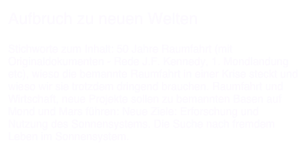 Aufbruch zu neuen Welten

Stichworte zum Inhalt: 50 Jahre Raumfahrt (mit Originaldokumenten - Rede J.F. Kennedy, 1. Mondlandung etc), wieso die bemannte Raumfahrt in einer Krise steckt und wieso wir sie trotzdem dringend brauchen. Raumfahrt und Wirtschaft, neue Projekte sollen zu bemannten Basen auf Mond und Mars führen: Neue Ziele: Erforschung und Nutzung des Sonnensystems. Die Suche nach fremdem Leben im Sonnensystem.