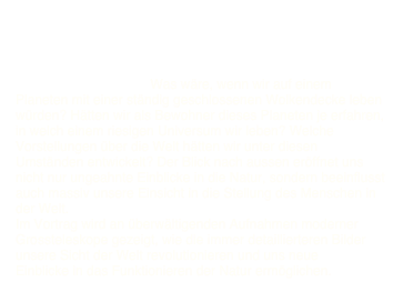 Bilder der Welt - Weltbilder 

Stichworte zum Inhalt: Was wäre, wenn wir auf einem Planeten mit einer ständig geschlossenen Wolkendecke leben würden? Hätten wir als Bewohner dieses Planeten je erfahren, in welch einem riesigen Universum wir leben? Welche Vorstellungen über die Welt hätten wir unter diesen Umständen entwickelt? Der Blick nach aussen eröffnet uns nicht nur ungeahnte Einblicke in die Natur, sondern beeinflusst auch massiv unsere Einsicht in die Stellung des Menschen in der Welt.
Im Vortrag wird an überwältigenden Aufnahmen moderner Grossteleskope gezeigt, wie die immer detaillierteren Bilder unsere Sicht der Welt revolutionieren und uns neue Einblicke in das Funktionieren der Natur ermöglichen.
