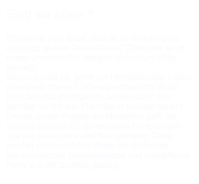 Sind wir allein ?

Stichworte zum Inhalt: Gibt es im Weltall nebst uns noch andere Zivilisationen? Oder sind wir in einem unermesslich riesigen Universum völlig alleine? Was bräuchte es, damit ein Himmelskörper Leben entwickeln könnte?  Wie wahrscheinlich ist die Evolution von intelligenten Lebewesen? Wie könnten wir mit den Fremden in Kontakt treten? Diesen uralten Fragen der Menschen geht der Vortrag gestützt auf die neuesten Forschungen aus der Astronomie und Biologie nach. Dabei werden wunderschöne Bilder der modernen astronomischen Grossteleskope und verblüffende Filme aus der Biologie gezeigt.